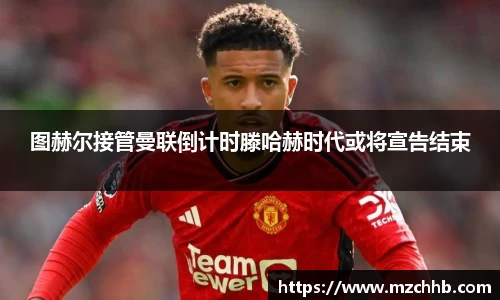 图赫尔接管曼联倒计时滕哈赫时代或将宣告结束